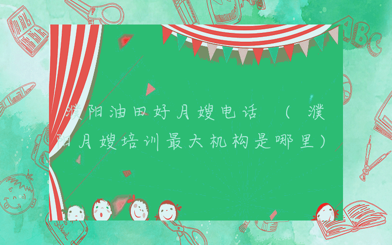 濮阳油田好月嫂电话 (濮阳月嫂培训最大机构是哪里)